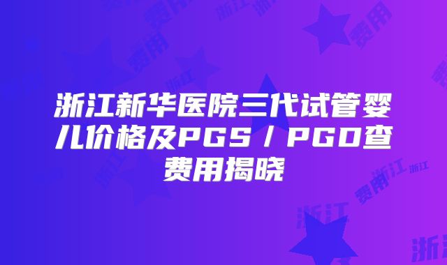 浙江新华医院三代试管婴儿价格及PGS／PGD查费用揭晓