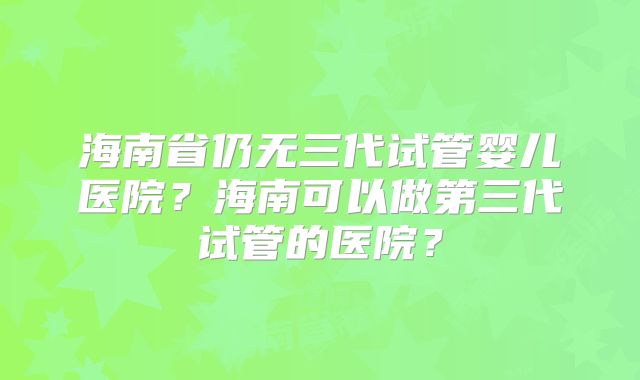 海南省仍无三代试管婴儿医院?海南可以做第三代试管的医院?