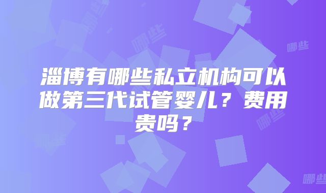 淄博有哪些私立机构可以做第三代试管婴儿？费用贵吗？