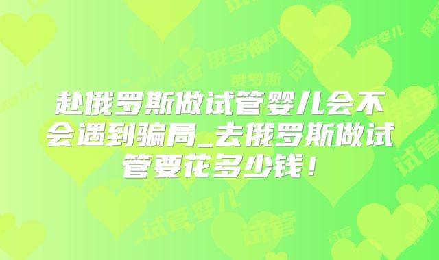 赴俄罗斯做试管婴儿会不会遇到骗局_去俄罗斯做试管要花多少钱！