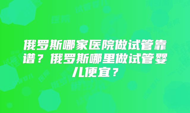 俄罗斯哪家医院做试管靠谱？俄罗斯哪里做试管婴儿便宜？