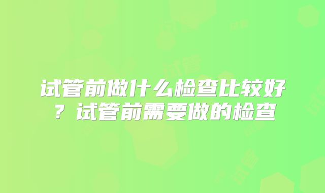 试管前做什么检查比较好？试管前需要做的检查