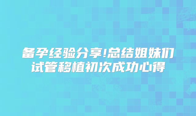 备孕经验分享!总结姐妹们试管移植初次成功心得