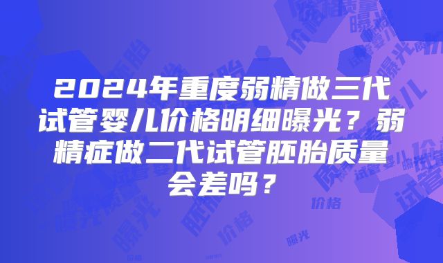 2024年重度弱精做三代试管婴儿价格明细曝光?弱精症做二代试管胚胎质量会差吗?