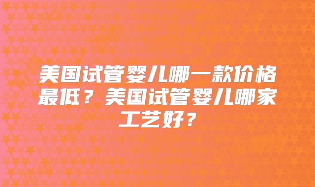 美国试管婴儿哪一款价格最低？美国试管婴儿哪家工艺好？