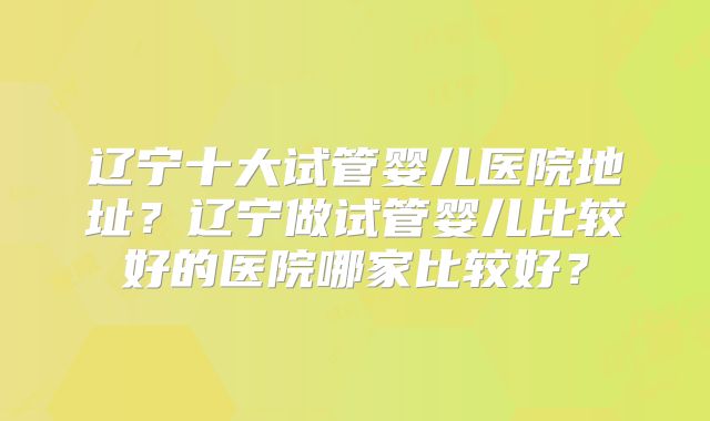 辽宁十大试管婴儿医院地址?辽宁做试管婴儿比较好的医院哪家比较好?