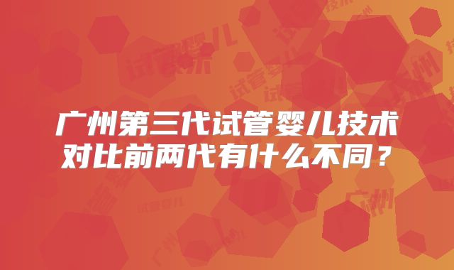 广州第三代试管婴儿技术对比前两代有什么不同？