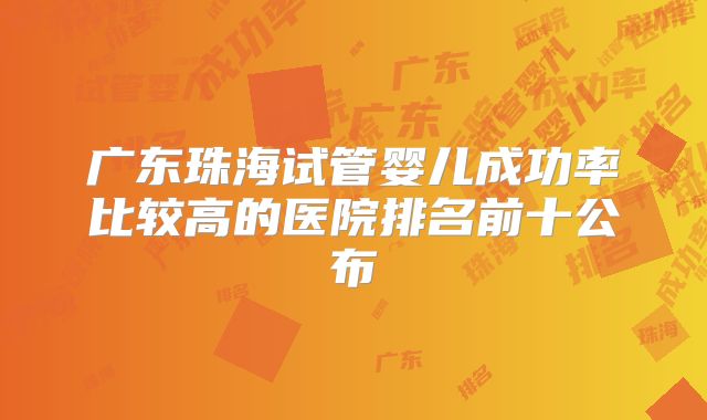 广东珠海试管婴儿成功率比较高的医院排名前十公布