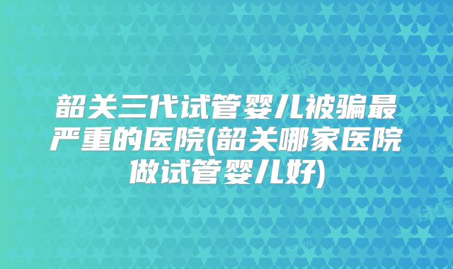 韶关三代试管婴儿被骗最严重的医院(韶关哪家医院做试管婴儿好)
