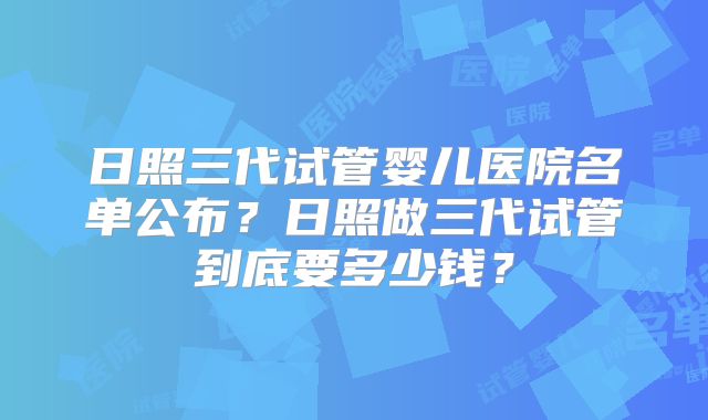 日照三代试管婴儿医院名单公布?日照做三代试管到底要多少钱?