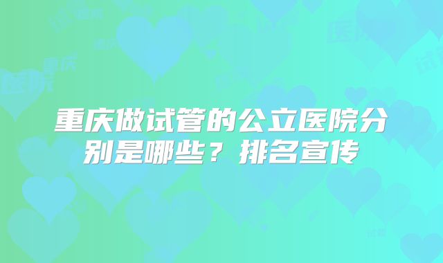 重庆做试管的公立医院分别是哪些？排名宣传