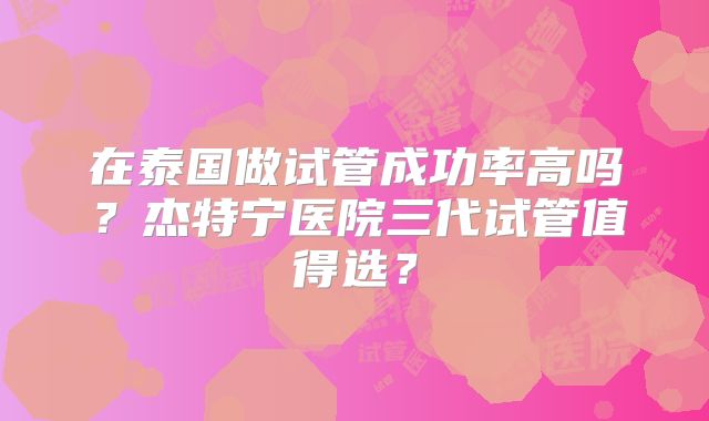 在泰国做试管成功率高吗？杰特宁医院三代试管值得选？