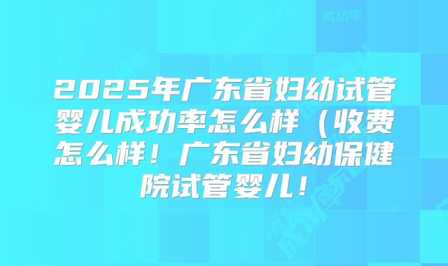 2025年广东省妇幼试管婴儿成功率怎么样(收费怎么样!广东省妇幼保健院试管婴儿!