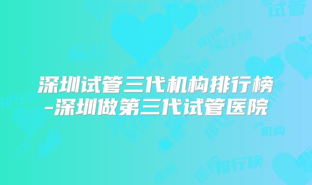 深圳试管三代机构排行榜-深圳做第三代试管医院