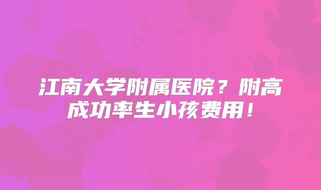江南大学附属医院？附高成功率生小孩费用！