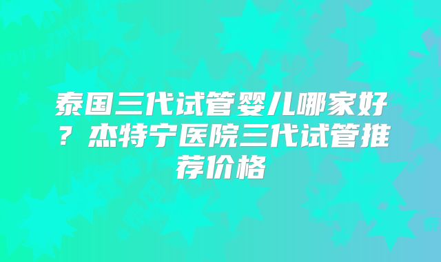 泰国三代试管婴儿哪家好？杰特宁医院三代试管推荐价格