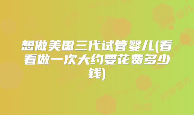 想做美国三代试管婴儿(看看做一次大约要花费多少钱)