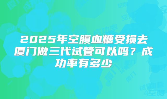 2025年空腹血糖受损去厦门做三代试管可以吗?成功率有多少