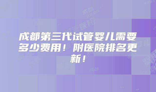成都第三代试管婴儿需要多少费用!附医院排名更新!