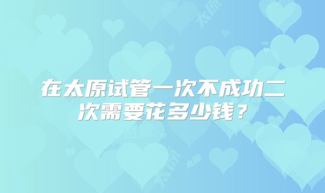 在太原试管一次不成功二次需要花多少钱？