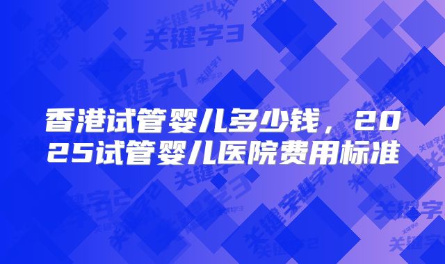 香港试管婴儿多少钱，2025试管婴儿医院费用标准