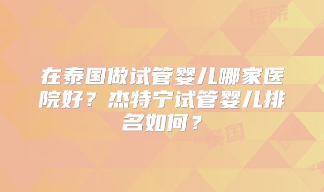 在泰国做试管婴儿哪家医院好？杰特宁试管婴儿排名如何？