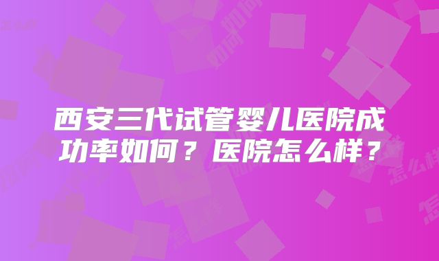 西安三代试管婴儿医院成功率如何？医院怎么样？