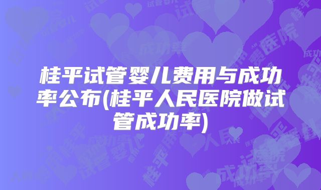 桂平试管婴儿费用与成功率公布(桂平人民医院做试管成功率)