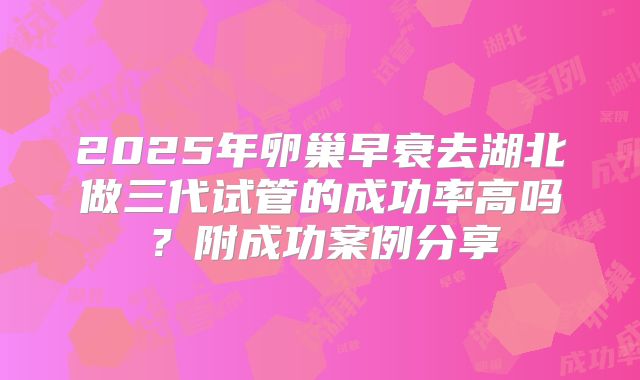 2025年卵巢早衰去湖北做三代试管的成功率高吗？附成功案例分享