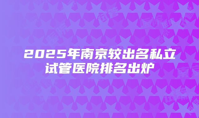 2025年南京较出名私立试管医院排名出炉