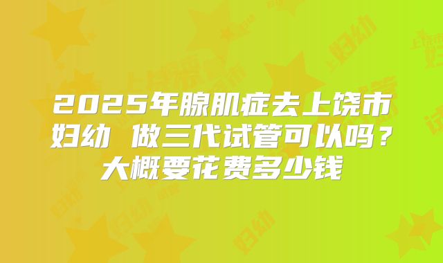 2025年腺肌症去上饶市妇幼 做三代试管可以吗?大概要花费多少钱