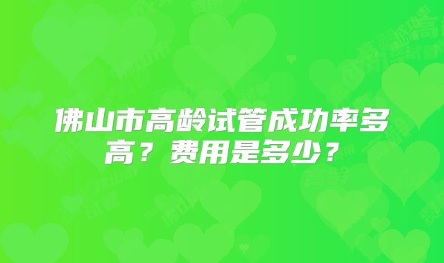 佛山市高龄试管成功率多高？费用是多少？