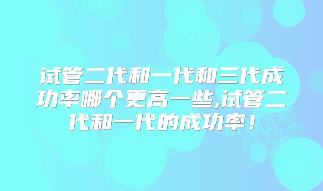 试管二代和一代和三代成功率哪个更高一些,试管二代和一代的成功率!