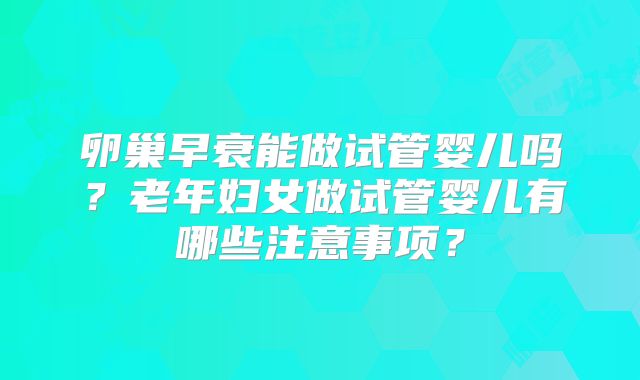 卵巢早衰能做试管婴儿吗？老年妇女做试管婴儿有哪些注意事项？
