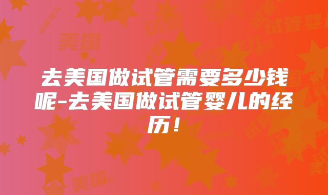 去美国做试管需要多少钱呢-去美国做试管婴儿的经历!