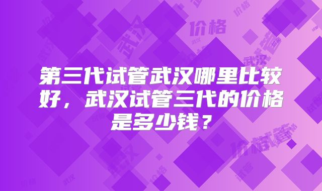 第三代试管武汉哪里比较好，武汉试管三代的价格是多少钱？