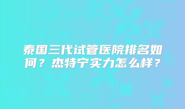 泰国三代试管医院排名如何？杰特宁实力怎么样？