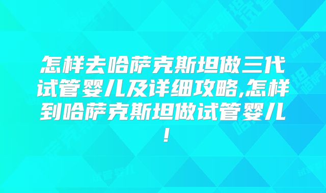 怎样去哈萨克斯坦做三代试管婴儿及详细攻略,怎样到哈萨克斯坦做试管婴儿！