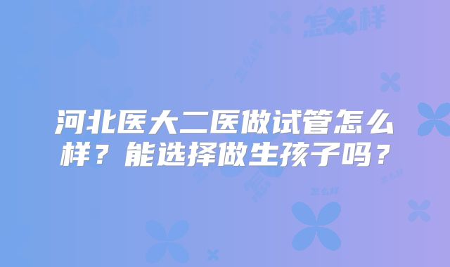 河北医大二医做试管怎么样?能选择做生孩子吗?