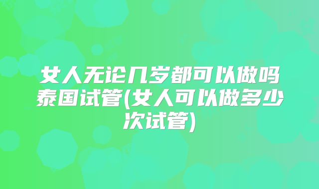 女人无论几岁都可以做吗泰国试管(女人可以做多少次试管)