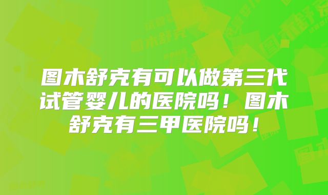 图木舒克有可以做第三代试管婴儿的医院吗！图木舒克有三甲医院吗！