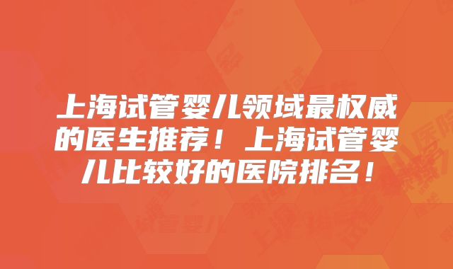 上海试管婴儿领域最权威的医生推荐!上海试管婴儿比较好的医院排名!