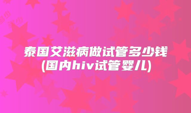 泰国艾滋病做试管多少钱(国内hiv试管婴儿)