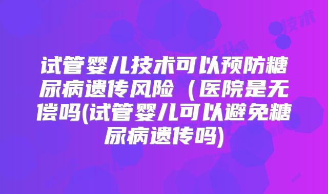 试管婴儿技术可以预防糖尿病遗传风险(医院是无偿吗(试管婴儿可以避免糖尿病遗传吗)