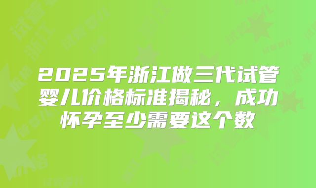 2025年浙江做三代试管婴儿价格标准揭秘，成功怀孕至少需要这个数