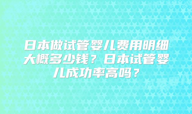 日本做试管婴儿费用明细大概多少钱?日本试管婴儿成功率高吗?