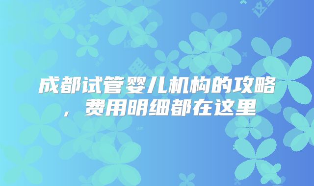 成都试管婴儿机构的攻略，费用明细都在这里