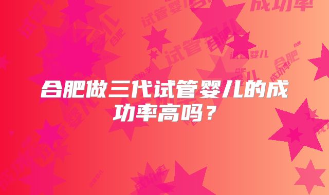 合肥做三代试管婴儿的成功率高吗?