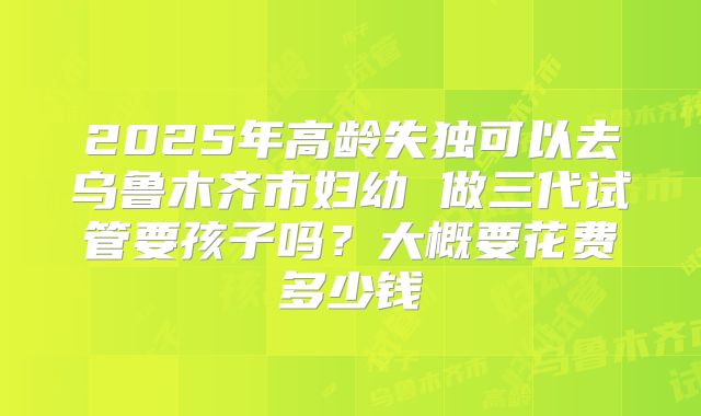 2025年高龄失独可以去乌鲁木齐市妇幼 做三代试管要孩子吗？大概要花费多少钱