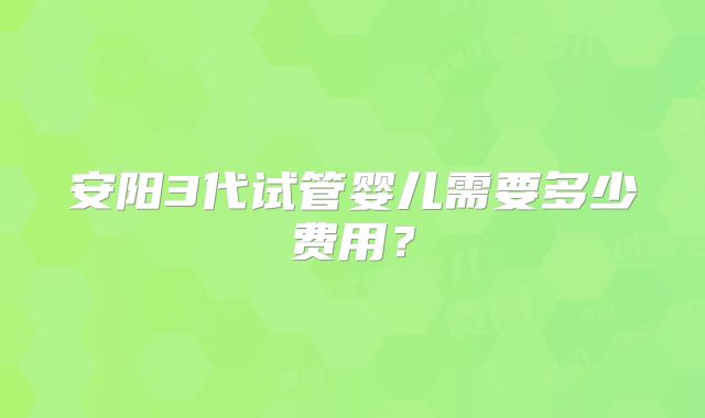 安阳3代试管婴儿需要多少费用？